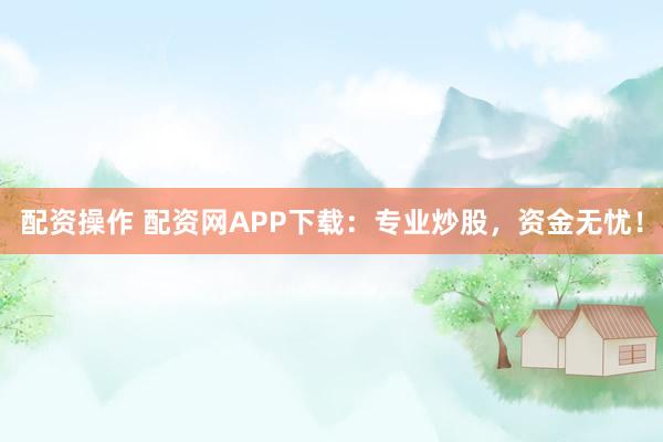 配资操作 配资网APP下载:专业炒股,资金无忧!