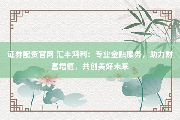 证券配资官网 汇丰鸿利:专业金融服务,助力财富增值,共创美好未来