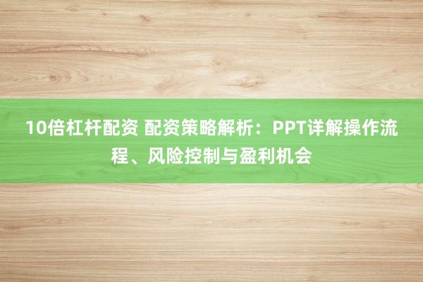 10倍杠杆配资 配资策略解析:PPT详解操作流程、风险控制与盈利机会