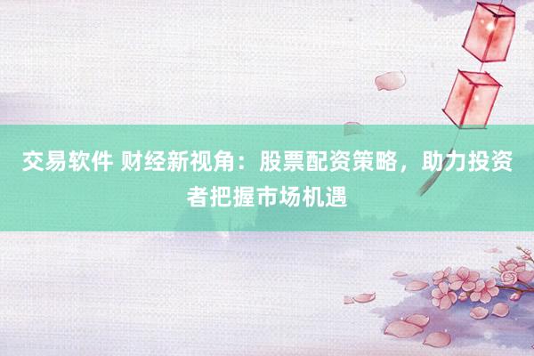 交易软件 财经新视角:股票配资策略,助力投资者把握市场机遇
