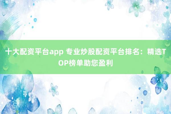 十大配资平台app 专业炒股配资平台排名:精选TOP榜单助您盈利