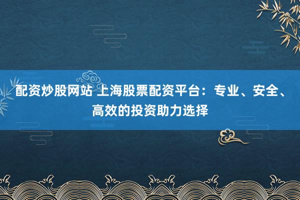 配资炒股网站 上海股票配资平台:专业、安全、高效的投资助力选择
