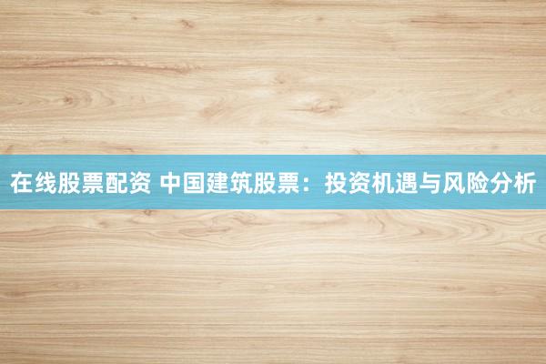 在线股票配资 中国建筑股票：投资机遇与风险分析