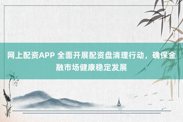 网上配资APP 全面开展配资盘清理行动，确保金融市场健康稳定发展