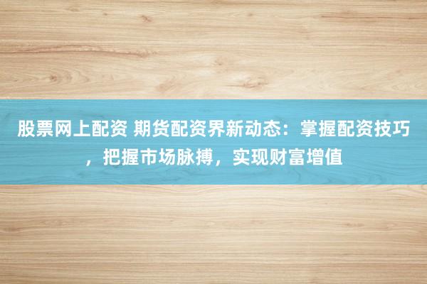 股票网上配资 期货配资界新动态：掌握配资技巧，把握市场脉搏，实现财富增值