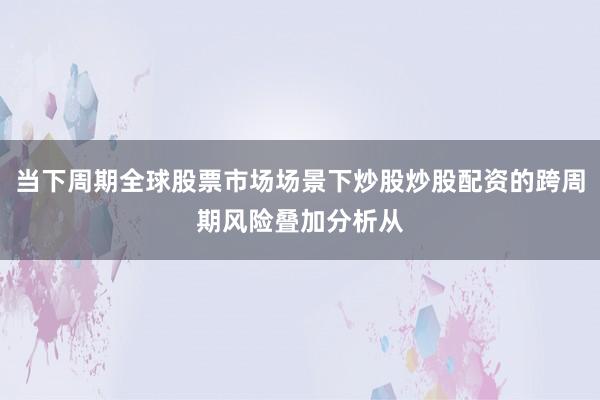 当下周期全球股票市场场景下炒股炒股配资的跨周期风险叠加分析从