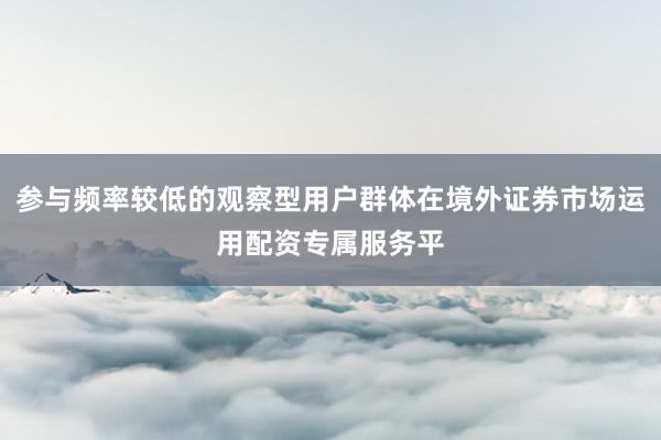 参与频率较低的观察型用户群体在境外证券市场运用配资专属服务平