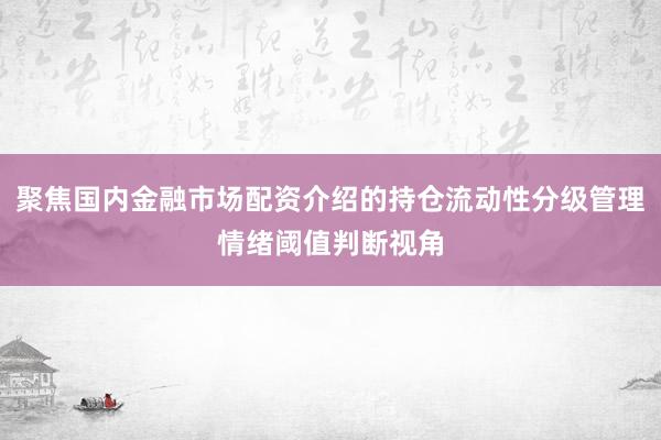 聚焦国内金融市场配资介绍的持仓流动性分级管理情绪阈值判断视角