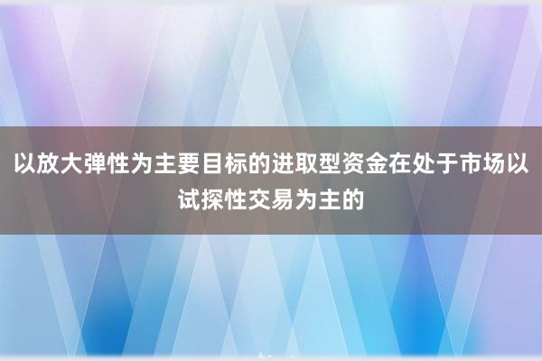 以放大弹性为主要目标的进取型资金在处于市场以试探性交易为主的