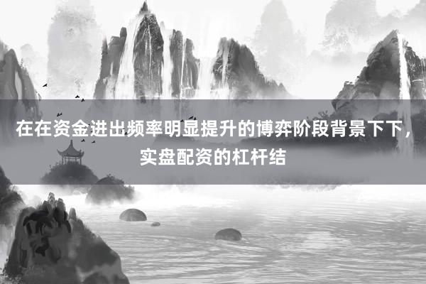 在在资金进出频率明显提升的博弈阶段背景下下，实盘配资的杠杆结