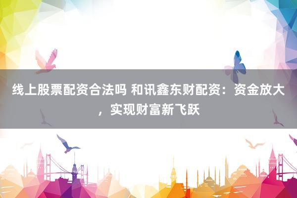 线上股票配资合法吗 和讯鑫东财配资：资金放大，实现财富新飞跃