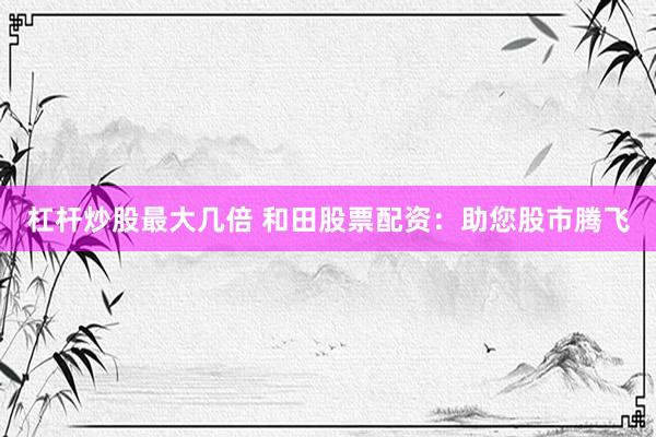 杠杆炒股最大几倍 和田股票配资：助您股市腾飞