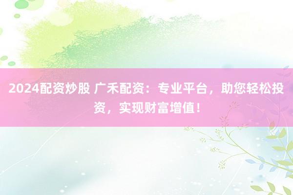 2024配资炒股 广禾配资：专业平台，助您轻松投资，实现财富增值！