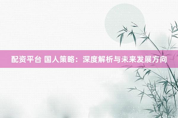 配资平台 国人策略：深度解析与未来发展方向