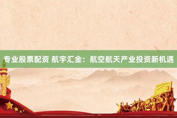 专业股票配资 航宇汇金：航空航天产业投资新机遇
