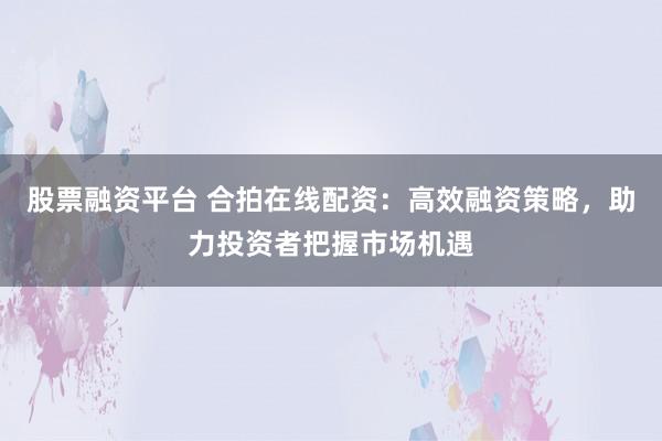 股票融资平台 合拍在线配资：高效融资策略，助力投资者把握市场机遇