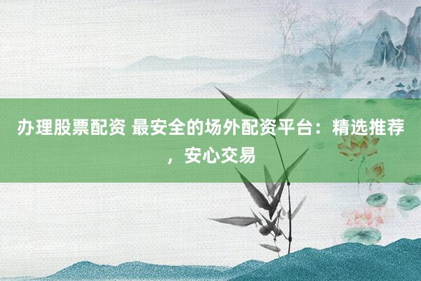 办理股票配资 最安全的场外配资平台：精选推荐，安心交易