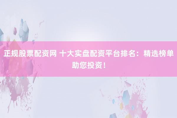 正规股票配资网 十大实盘配资平台排名：精选榜单助您投资！