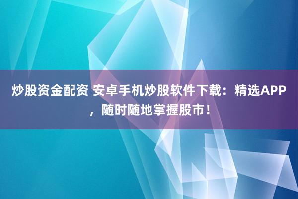 炒股资金配资 安卓手机炒股软件下载：精选APP，随时随地掌握股市！